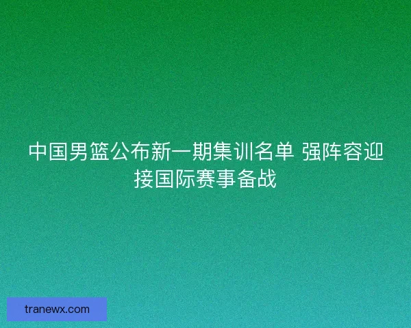 中国男篮公布新一期集训名单 强阵容迎接国际赛事备战