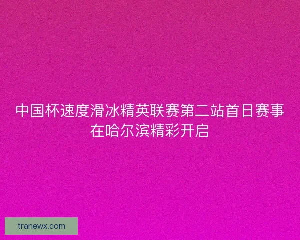 中国杯速度滑冰精英联赛第二站首日赛事在哈尔滨精彩开启