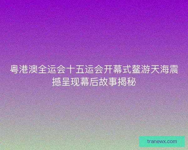 粤港澳全运会十五运会开幕式鳌游天海震撼呈现幕后故事揭秘