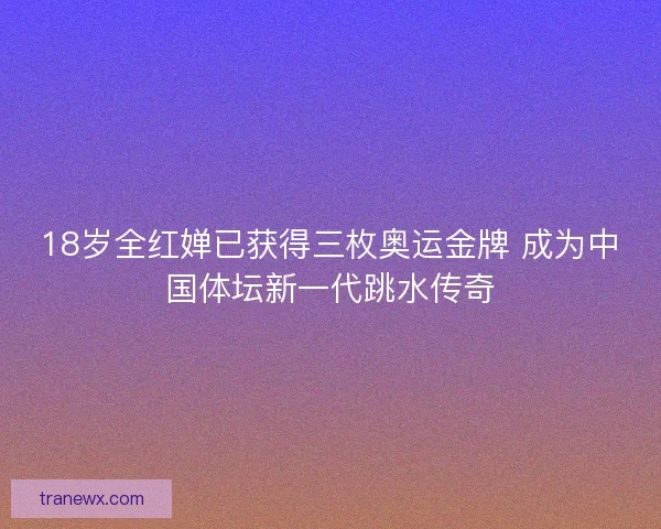 18岁全红婵已获得三枚奥运金牌 成为中国体坛新一代跳水传奇