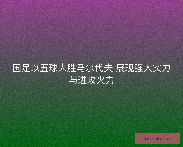 国足以五球大胜马尔代夫 展现强大实力与进攻火力