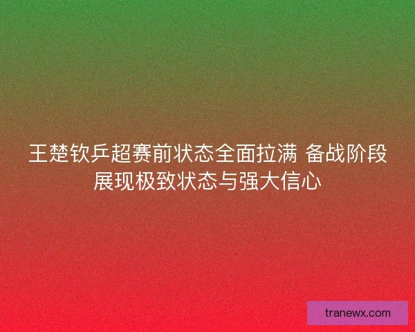 王楚钦乒超赛前状态全面拉满 备战阶段展现极致状态与强大信心