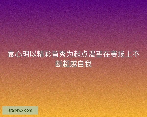 袁心玥以精彩首秀为起点渴望在赛场上不断超越自我