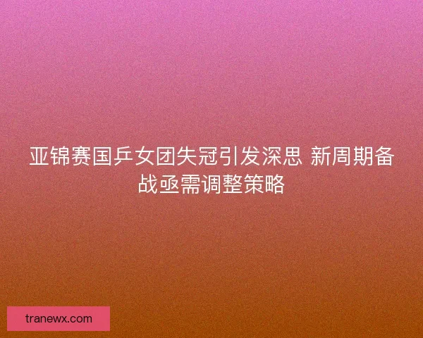 亚锦赛国乒女团失冠引发深思 新周期备战亟需调整策略