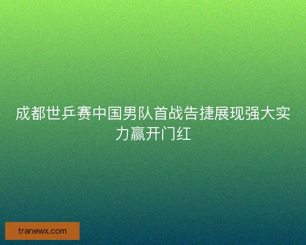成都世乒赛中国男队首战告捷展现强大实力赢开门红