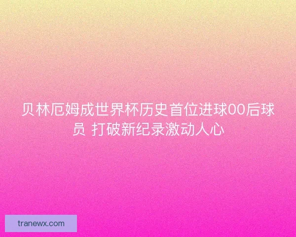 贝林厄姆成世界杯历史首位进球00后球员 打破新纪录激动人心