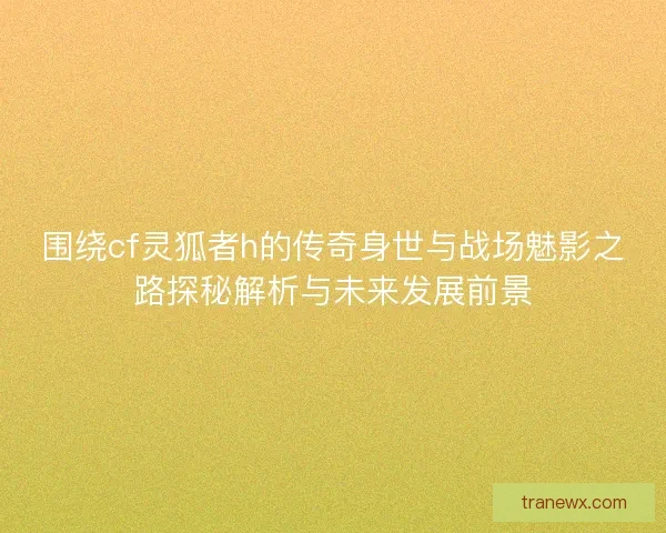 围绕cf灵狐者h的传奇身世与战场魅影之路探秘解析与未来发展前景