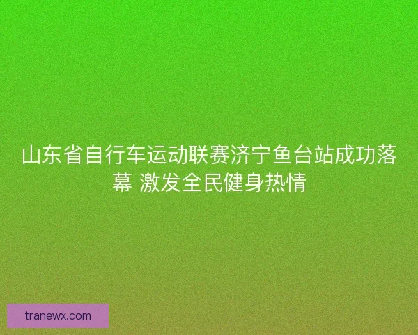 山东省自行车运动联赛济宁鱼台站成功落幕 激发全民健身热情