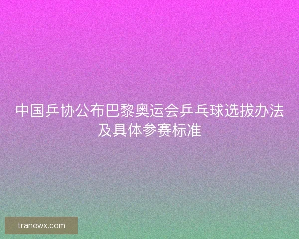 中国乒协公布巴黎奥运会乒乓球选拔办法及具体参赛标准